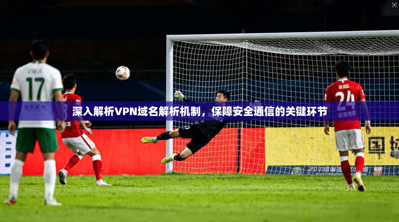 深入解析VPN域名解析机制，保障安全通信的关键环节