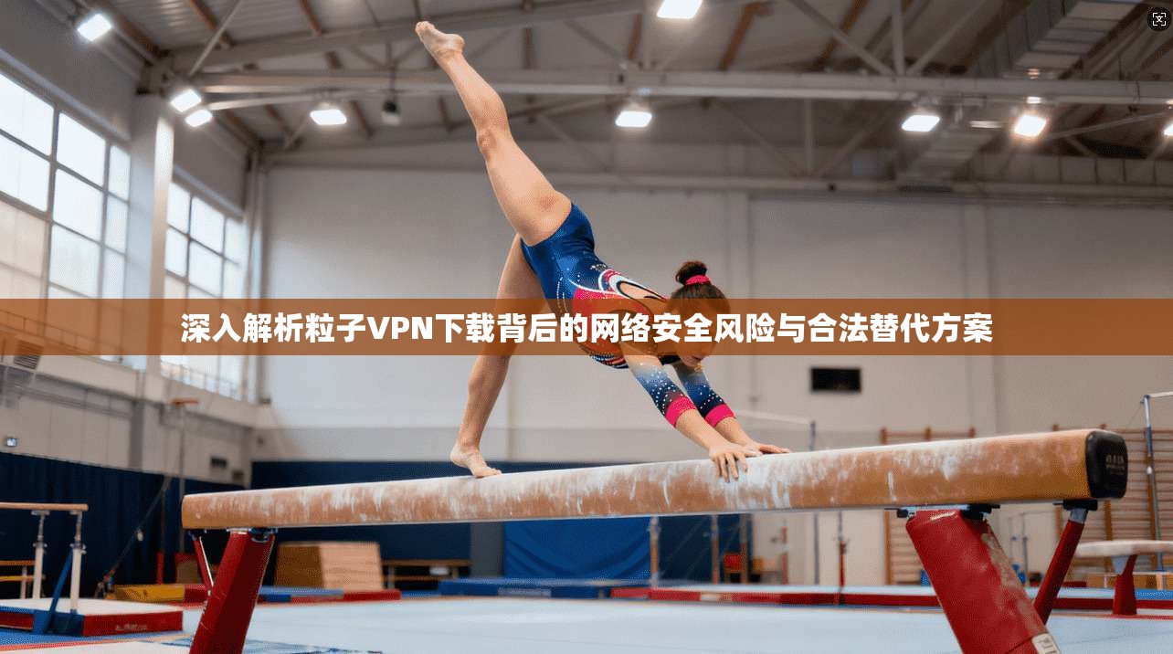 深入解析粒子VPN下载背后的网络安全风险与合法替代方案