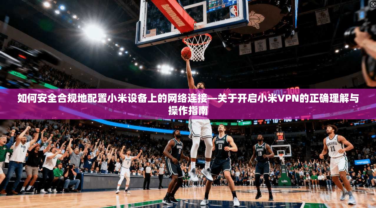 如何安全合规地配置小米设备上的网络连接—关于开启小米VPN的正确理解与操作指南