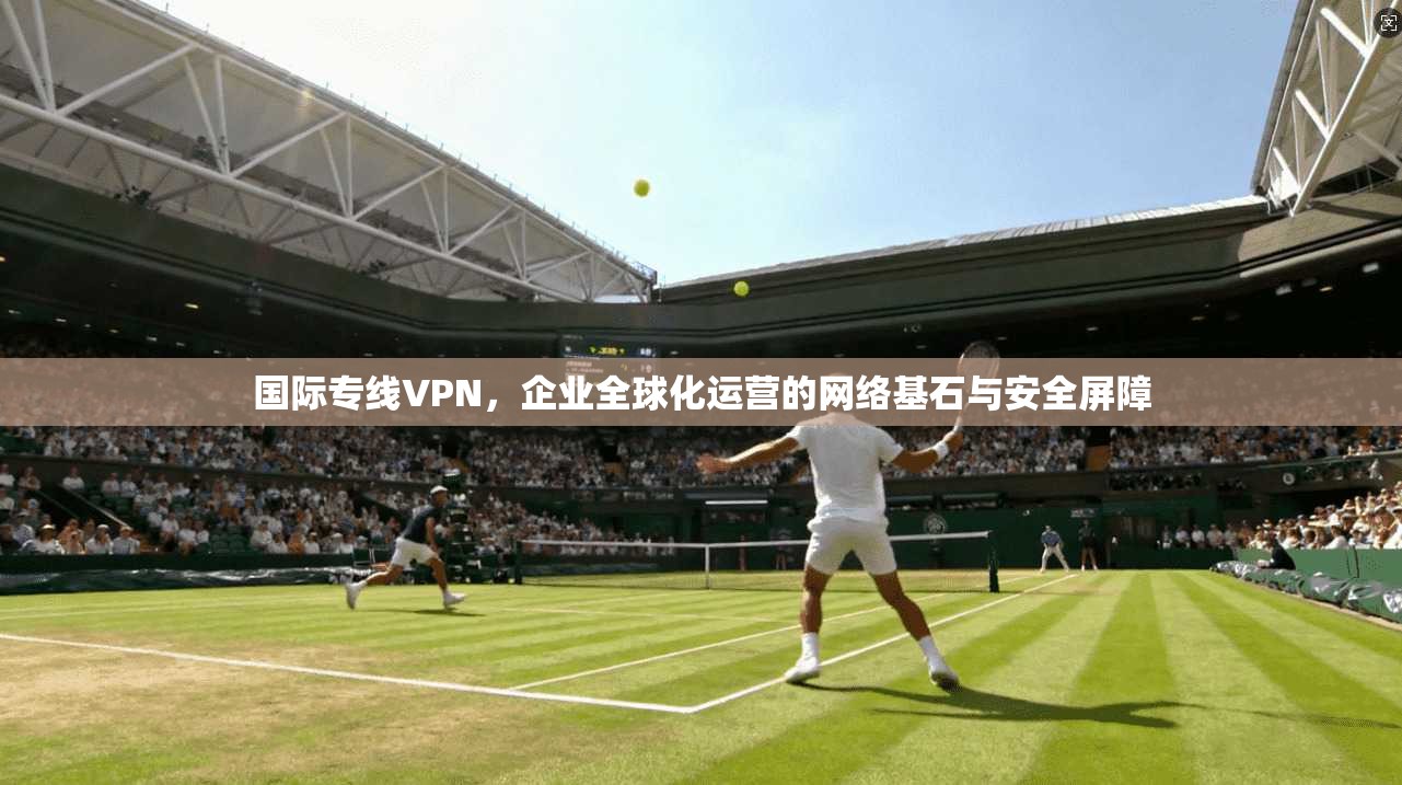 国际专线VPN，企业全球化运营的网络基石与安全屏障