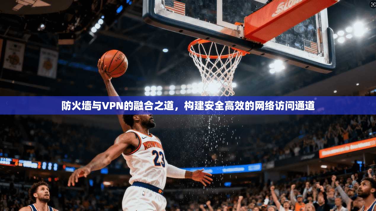 防火墙与VPN的融合之道，构建安全高效的网络访问通道