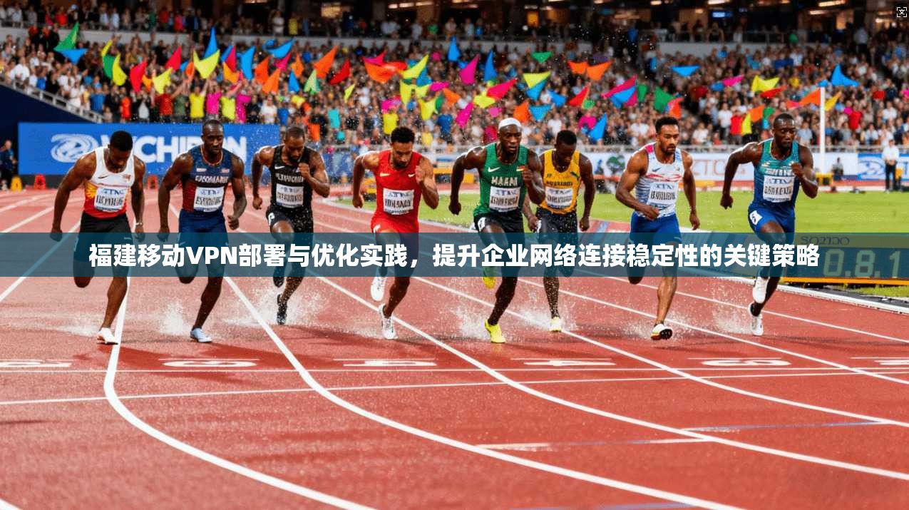 福建移动VPN部署与优化实践，提升企业网络连接稳定性的关键策略