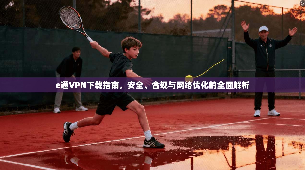 e通VPN下载指南，安全、合规与网络优化的全面解析