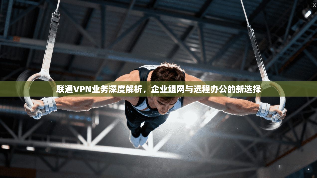 联通VPN业务深度解析，企业组网与远程办公的新选择