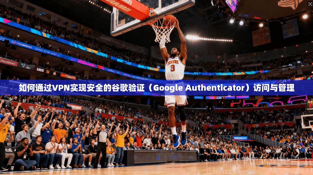 如何通过VPN实现安全的谷歌验证（Google Authenticator）访问与管理