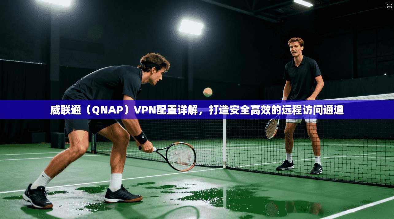 威联通（QNAP）VPN配置详解，打造安全高效的远程访问通道