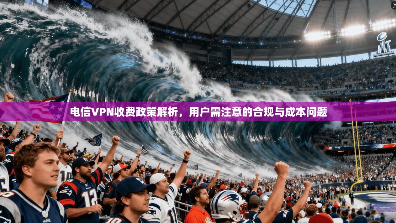 电信VPN收费政策解析，用户需注意的合规与成本问题