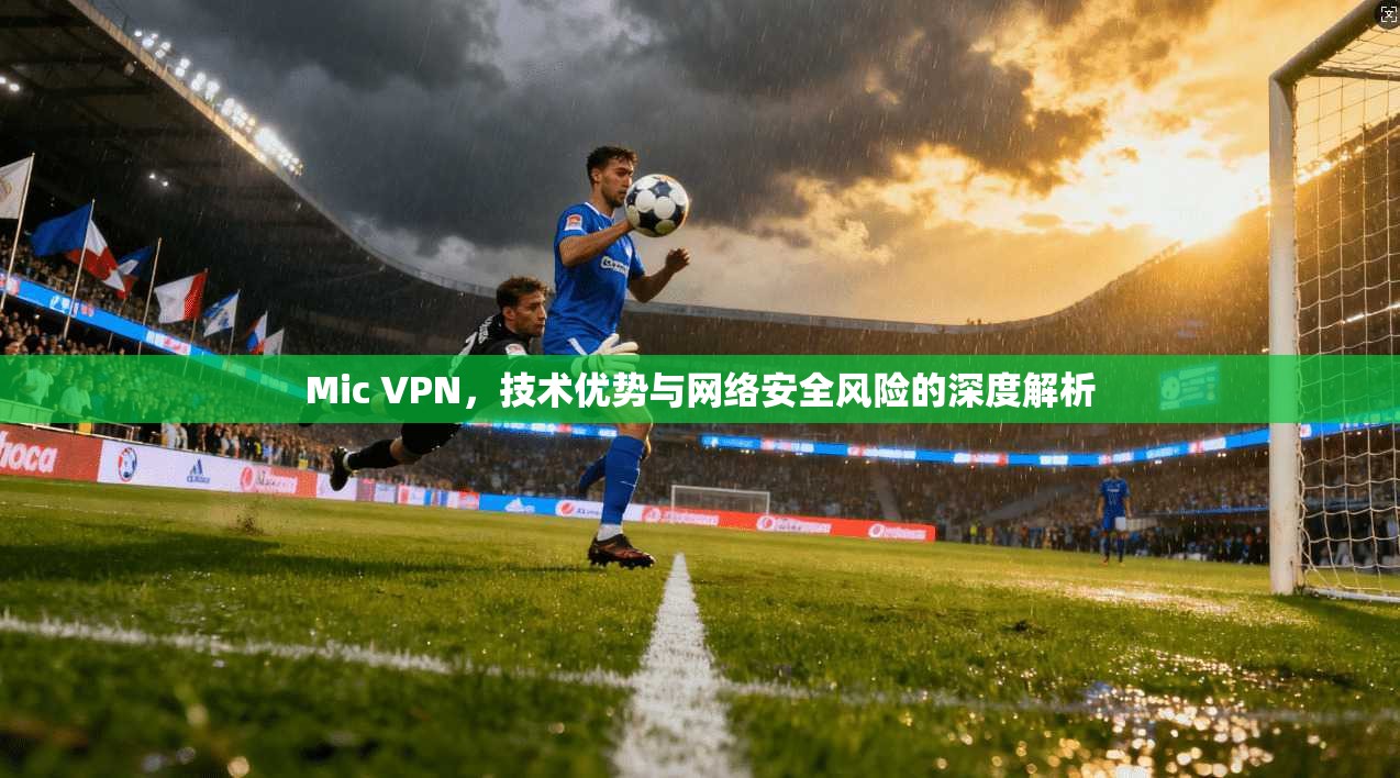 Mic VPN，技术优势与网络安全风险的深度解析