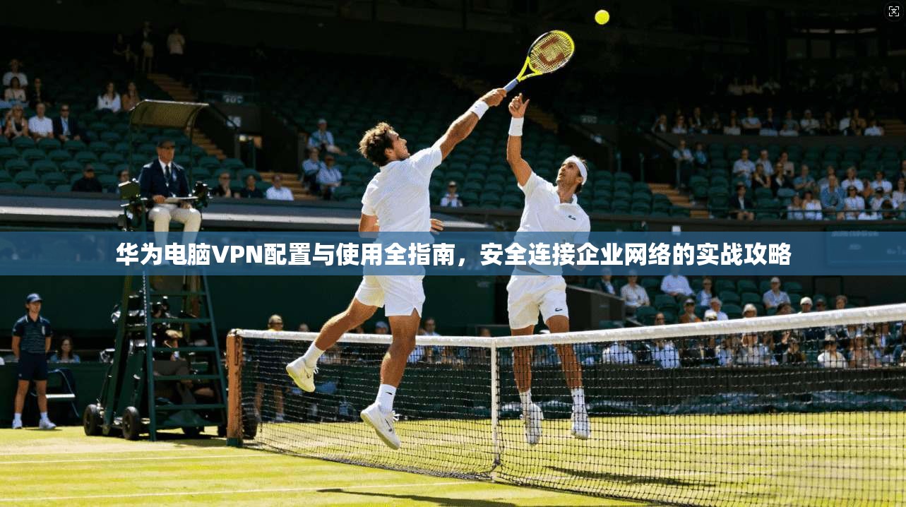 华为电脑VPN配置与使用全指南，安全连接企业网络的实战攻略