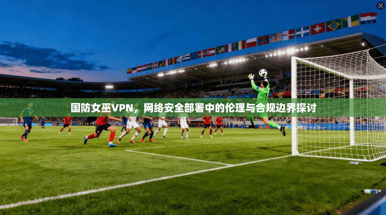 国防女巫VPN，网络安全部署中的伦理与合规边界探讨