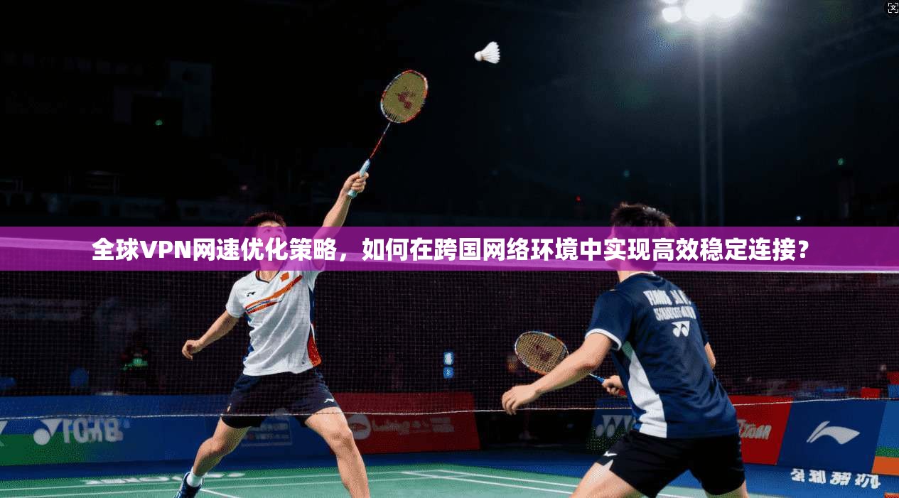 全球VPN网速优化策略,如何在跨国网络环境中实现高效稳定连接?