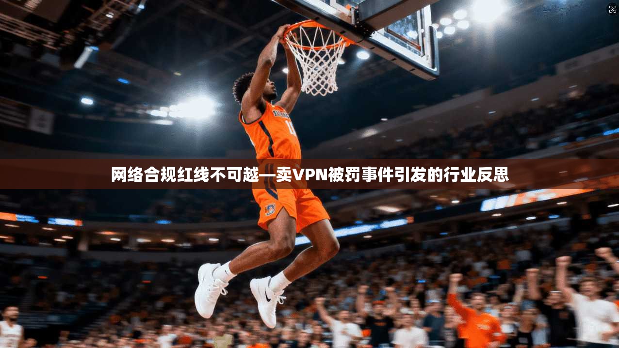 网络合规红线不可越—卖VPN被罚事件引发的行业反思