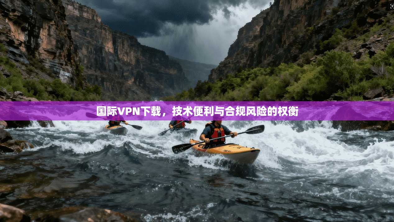 国际VPN下载，技术便利与合规风险的权衡