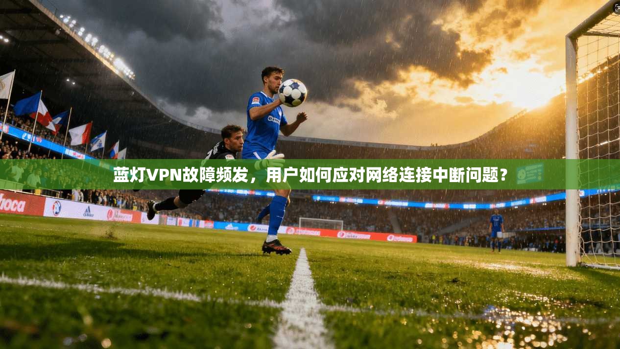 蓝灯VPN故障频发，用户如何应对网络连接中断问题？