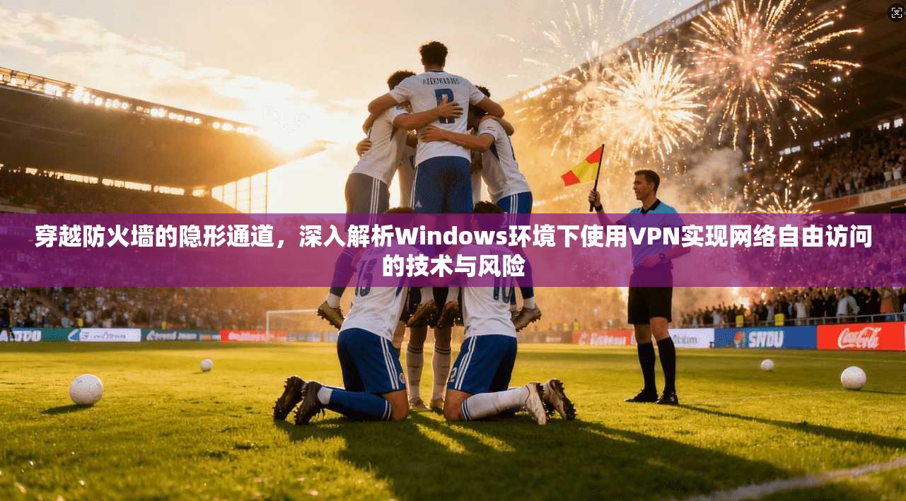 穿越防火墙的隐形通道，深入解析Windows环境下使用VPN实现网络自由访问的技术与风险