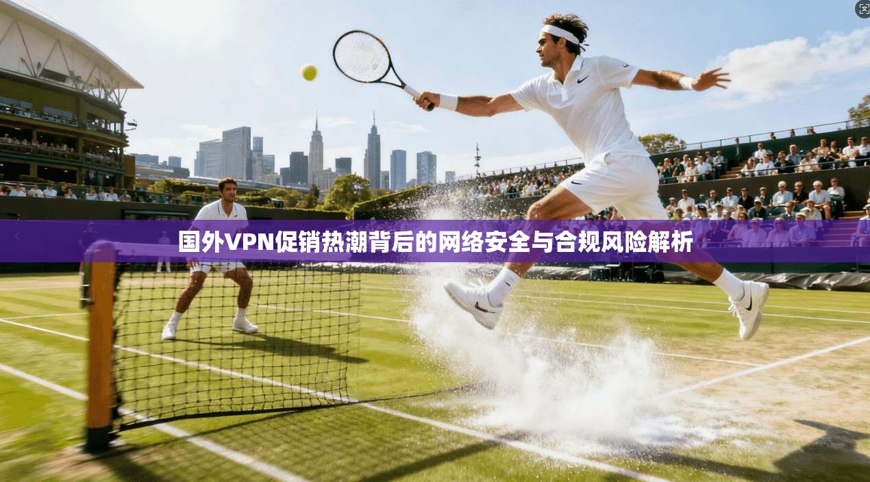 国外VPN促销热潮背后的网络安全与合规风险解析