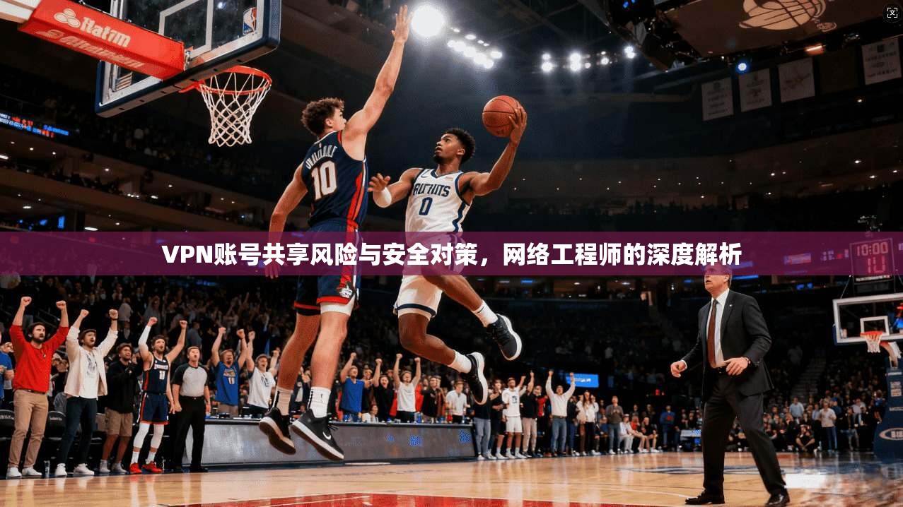 VPN账号共享风险与安全对策，网络工程师的深度解析