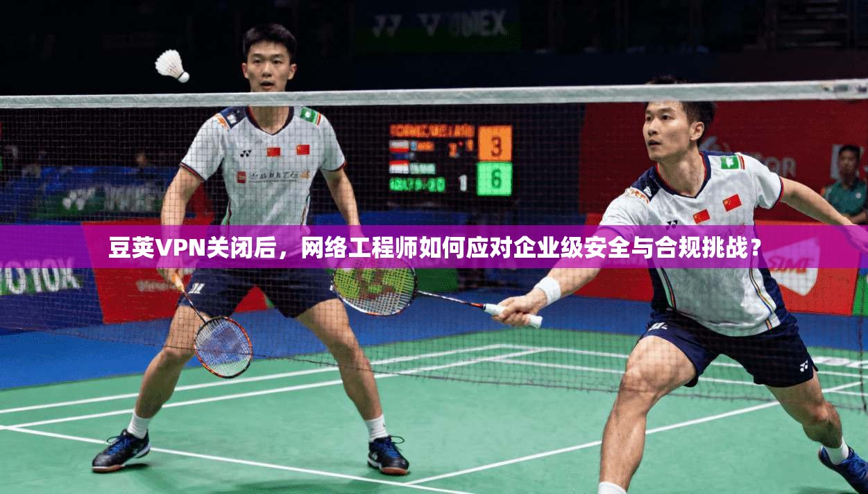 豆荚VPN关闭后,网络工程师如何应对企业级安全与合规挑战?