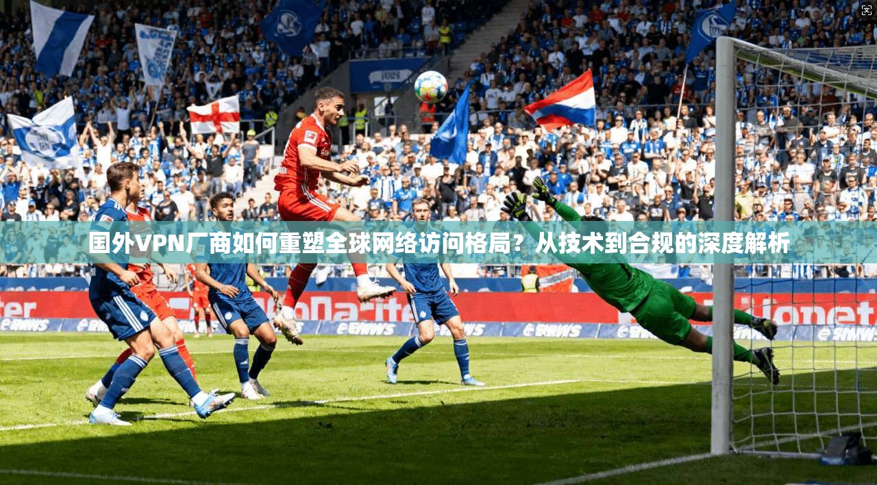 国外VPN厂商如何重塑全球网络访问格局？从技术到合规的深度解析