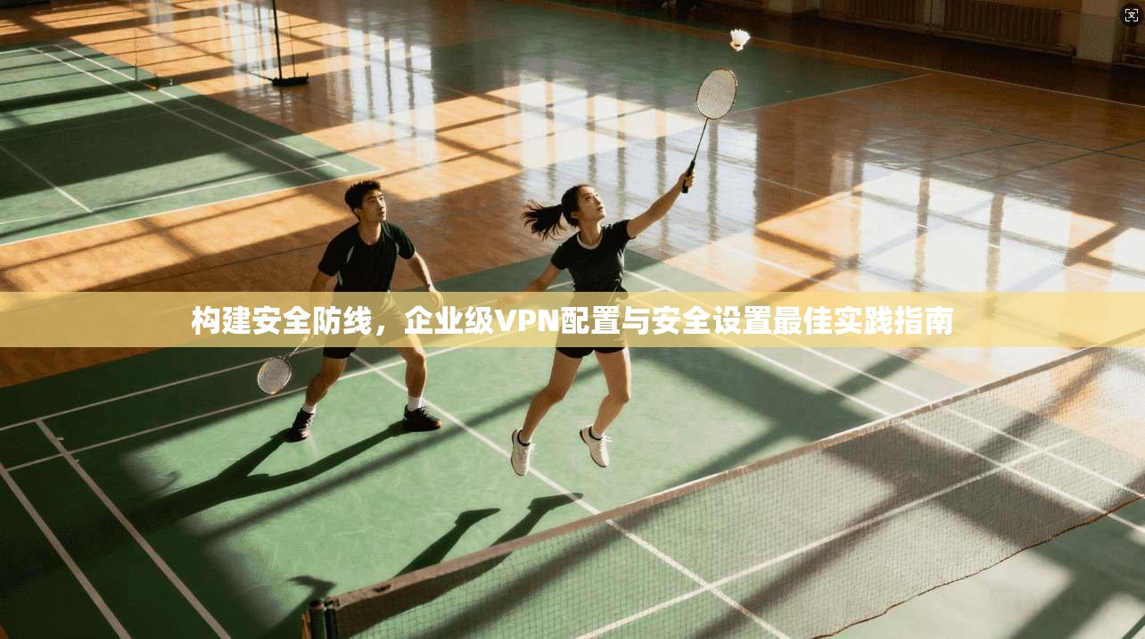 构建安全防线，企业级VPN配置与安全设置最佳实践指南