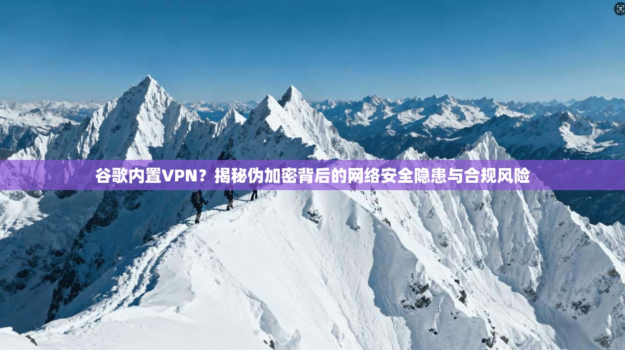 谷歌内置VPN？揭秘伪加密背后的网络安全隐患与合规风险