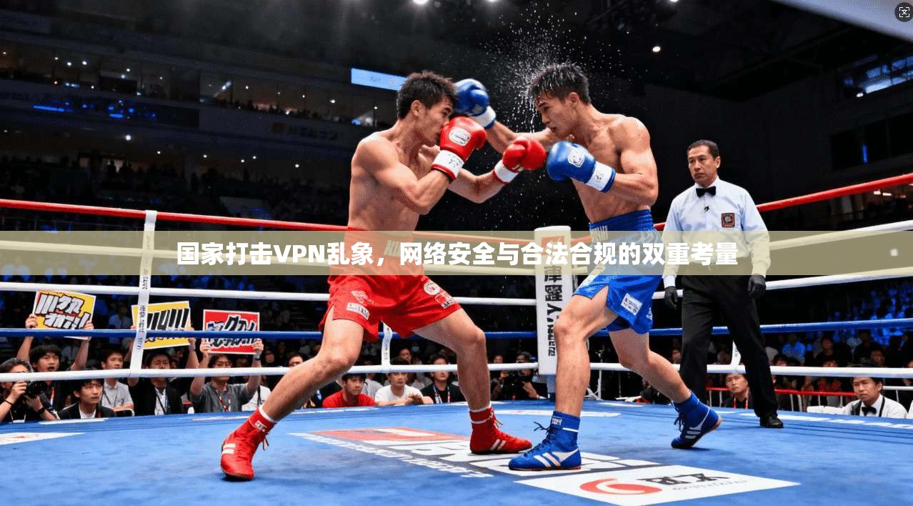 国家打击VPN乱象,网络安全与合法合规的双重考量