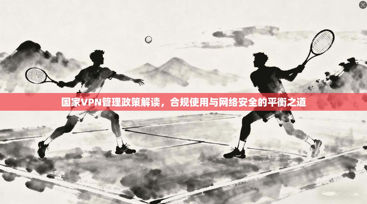 国家VPN管理政策解读，合规使用与网络安全的平衡之道  第1张