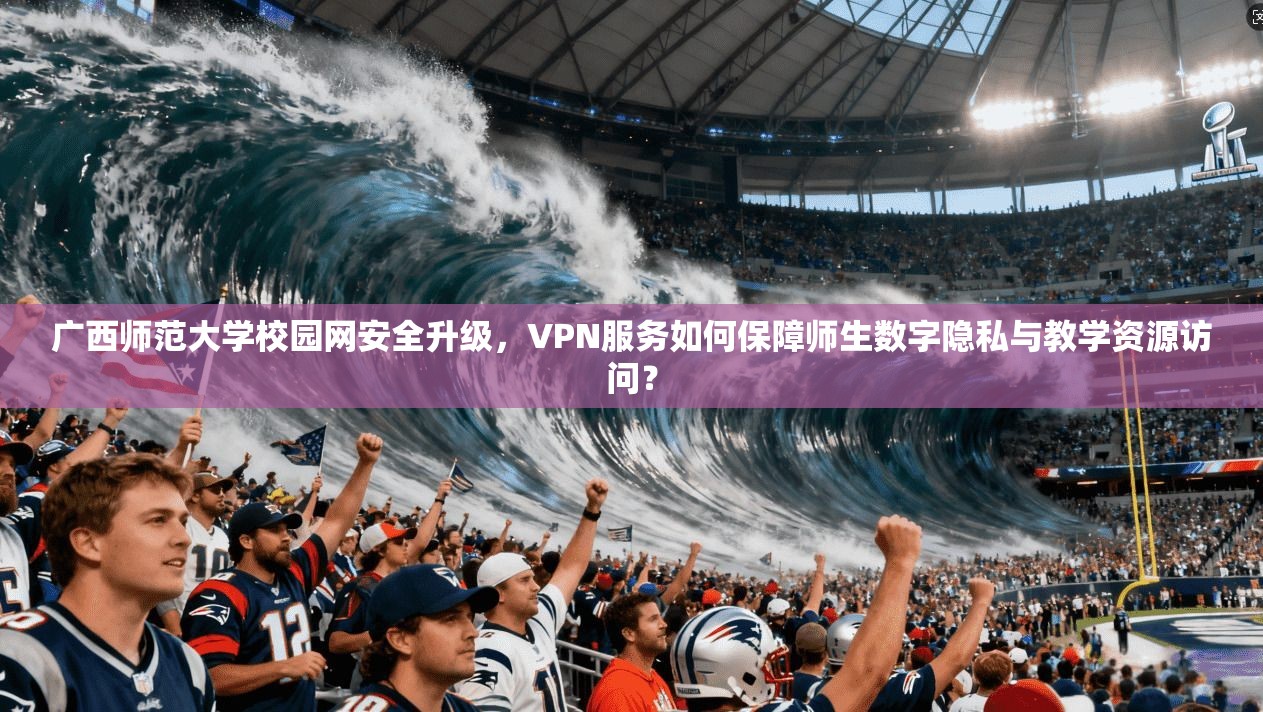 广西师范大学校园网安全升级,VPN服务如何保障师生数字隐私与教学资源访问?