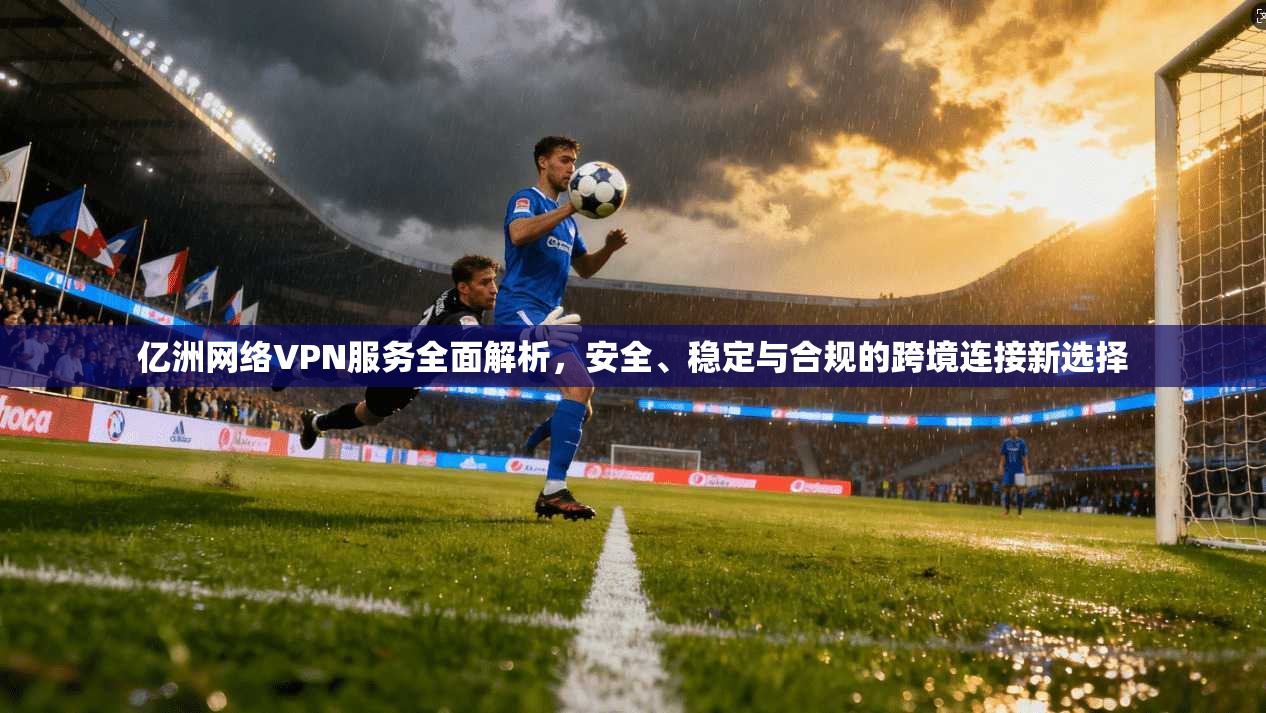亿洲网络VPN服务全面解析，安全、稳定与合规的跨境连接新选择