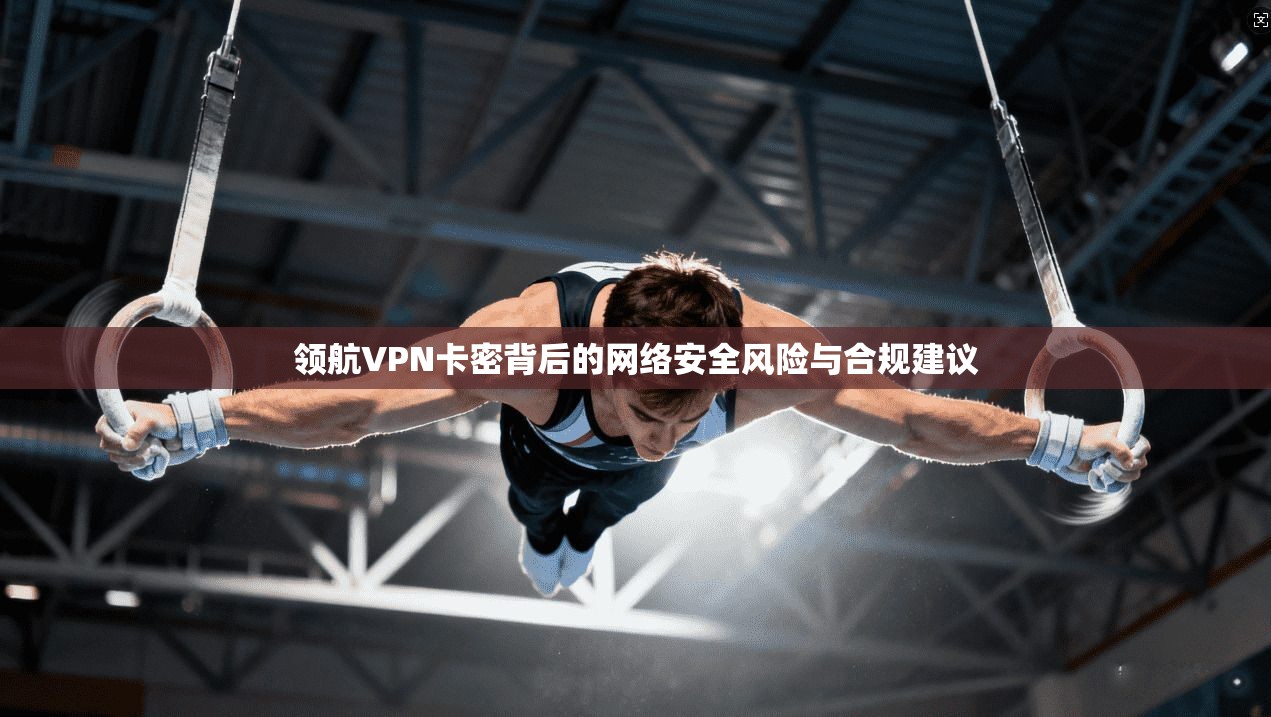 领航VPN卡密背后的网络安全风险与合规建议