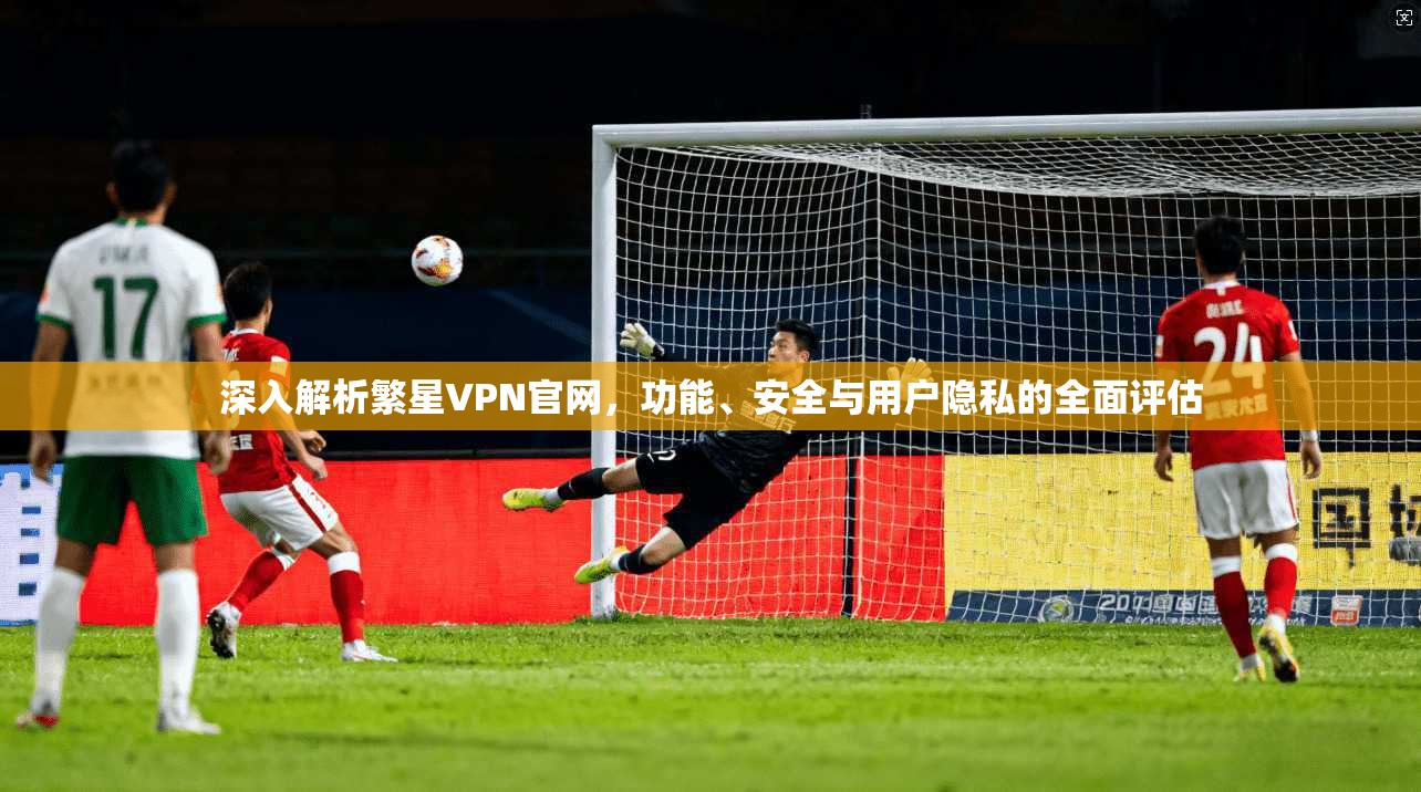 深入解析繁星VPN官网，功能、安全与用户隐私的全面评估