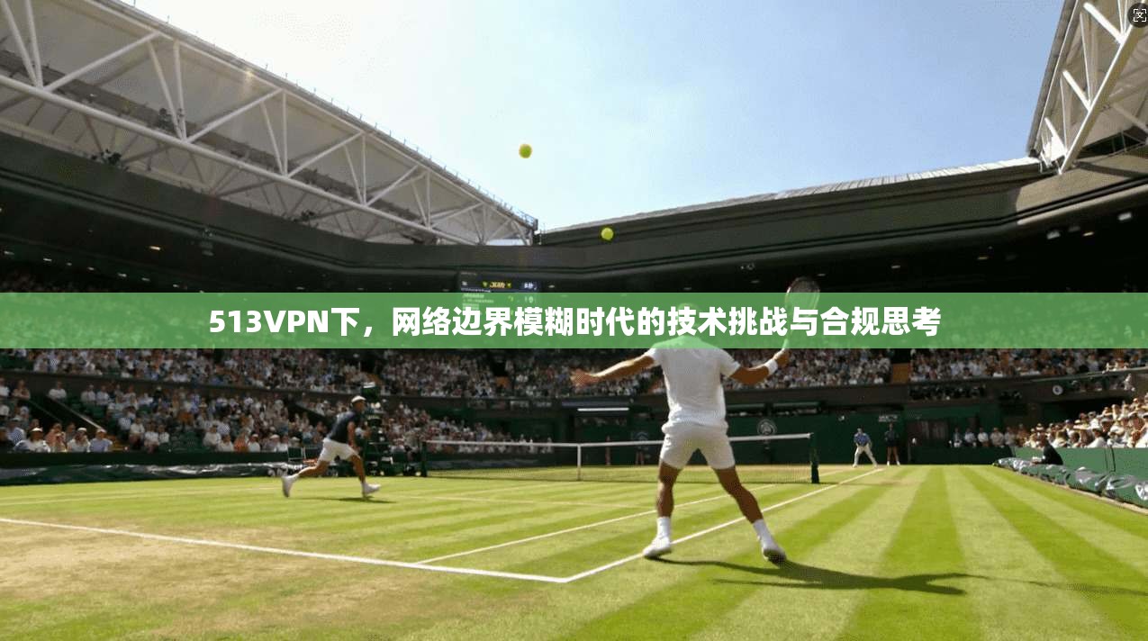 513VPN下,网络边界模糊时代的技术挑战与合规思考