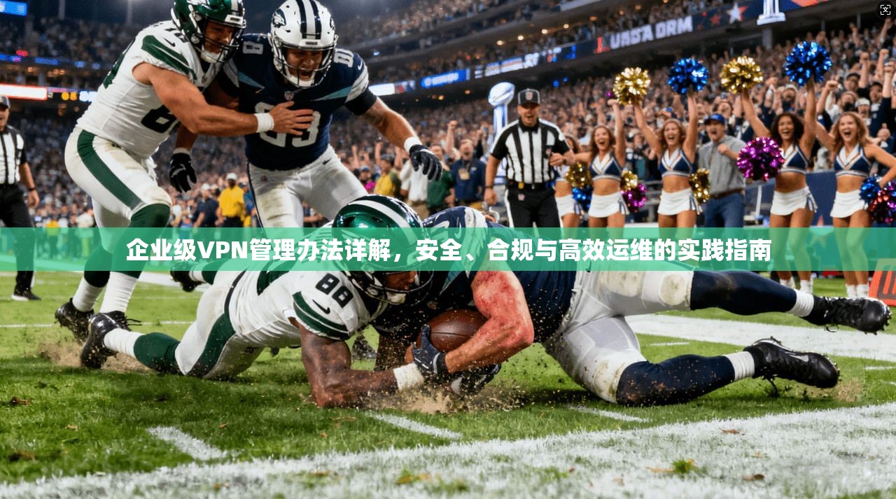 企业级VPN管理办法详解，安全、合规与高效运维的实践指南