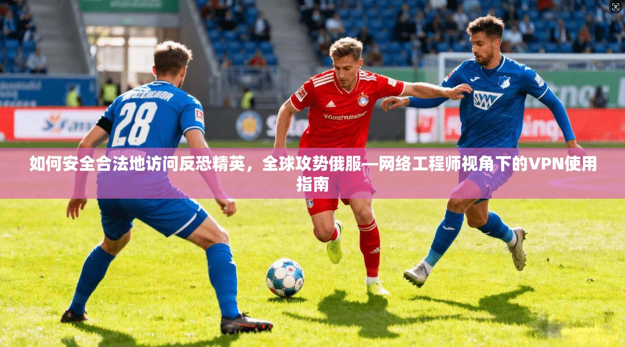 如何安全合法地访问反恐精英，全球攻势俄服—网络工程师视角下的VPN使用指南
