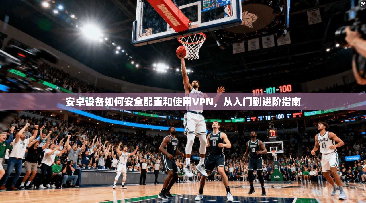 安卓设备如何安全配置和使用VPN,从入门到进阶指南