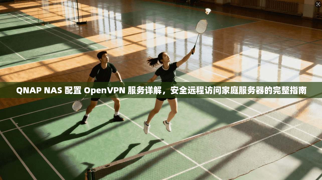 QNAP NAS 配置 OpenVPN 服务详解，安全远程访问家庭服务器的完整指南