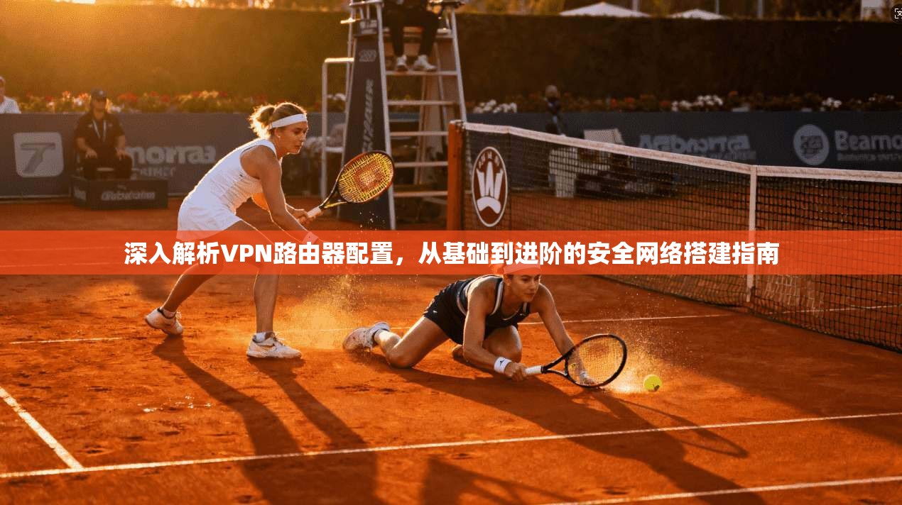 深入解析VPN路由器配置，从基础到进阶的安全网络搭建指南