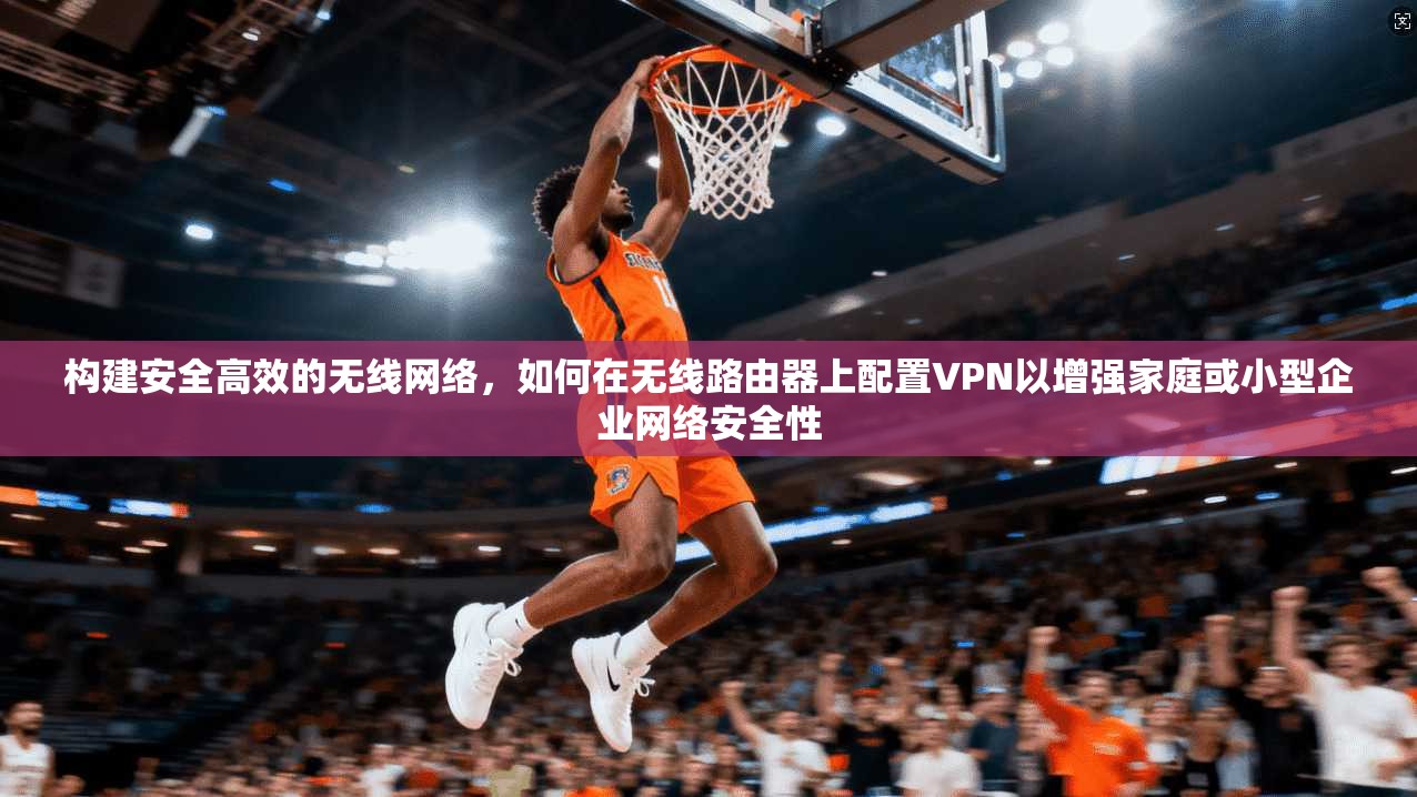 构建安全高效的无线网络,如何在无线路由器上配置VPN以增强家庭或小型企业网络安全性