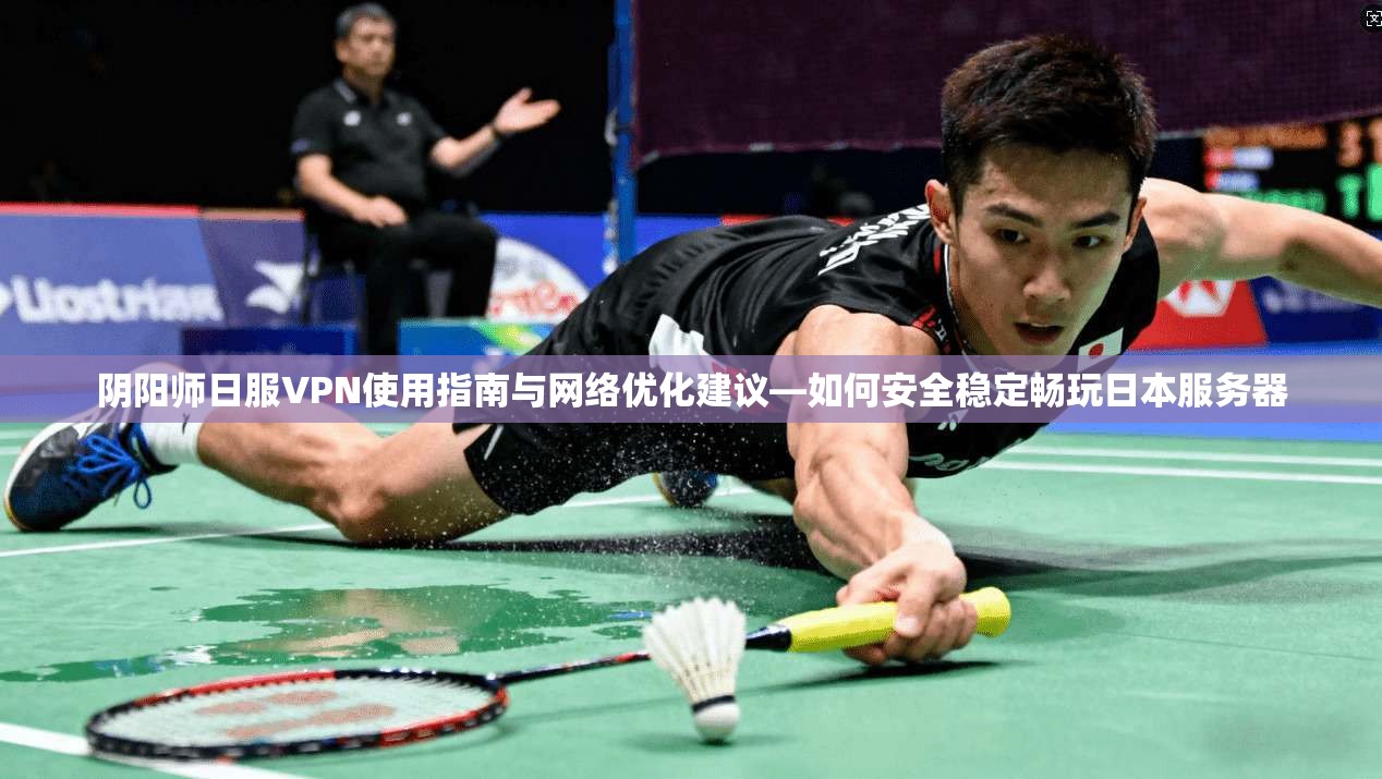 阴阳师日服VPN使用指南与网络优化建议—如何安全稳定畅玩日本服务器