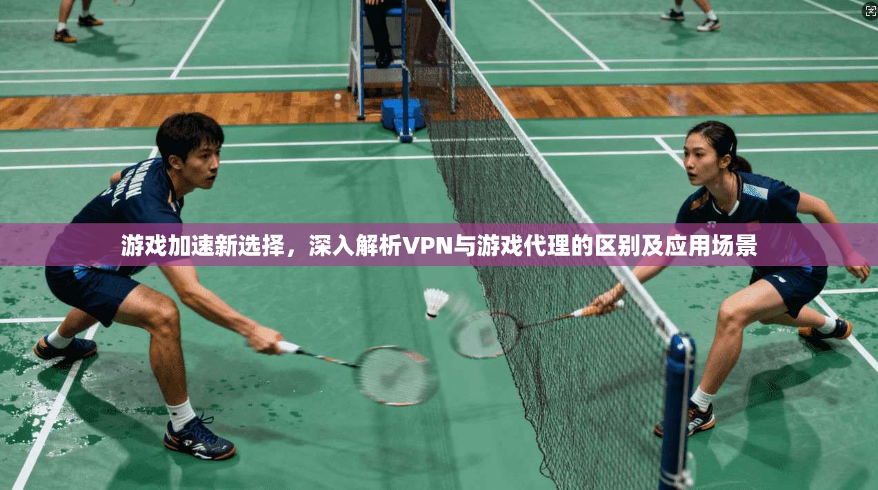 游戏加速新选择,深入解析VPN与游戏代理的区别及应用场景