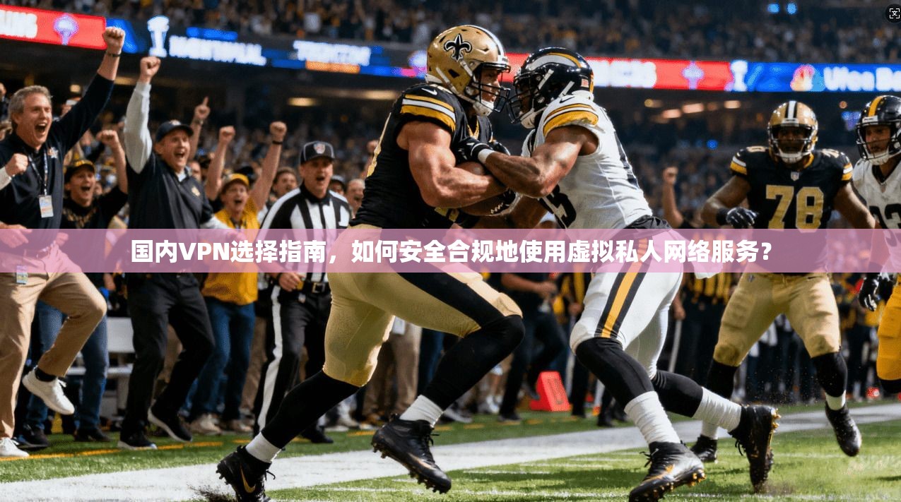 国内VPN选择指南，如何安全合规地使用虚拟私人网络服务？