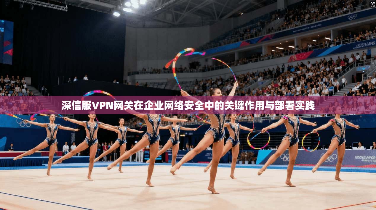 深信服VPN网关在企业网络安全中的关键作用与部署实践