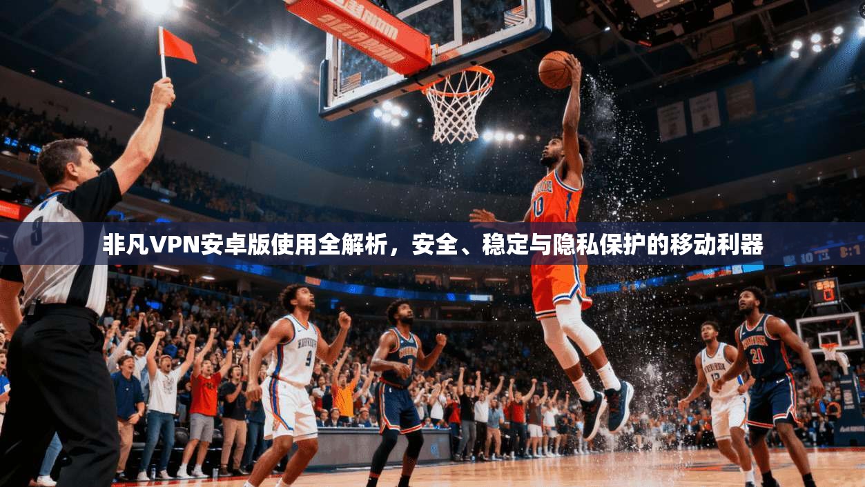 非凡VPN安卓版使用全解析，安全、稳定与隐私保护的移动利器