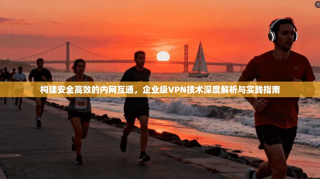 构建安全高效的内网互通，企业级VPN技术深度解析与实践指南