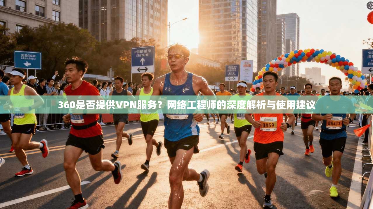 360是否提供VPN服务？网络工程师的深度解析与使用建议
