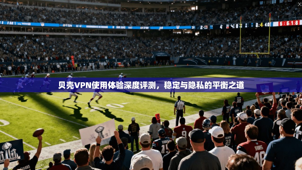贝壳VPN使用体验深度评测，稳定与隐私的平衡之道