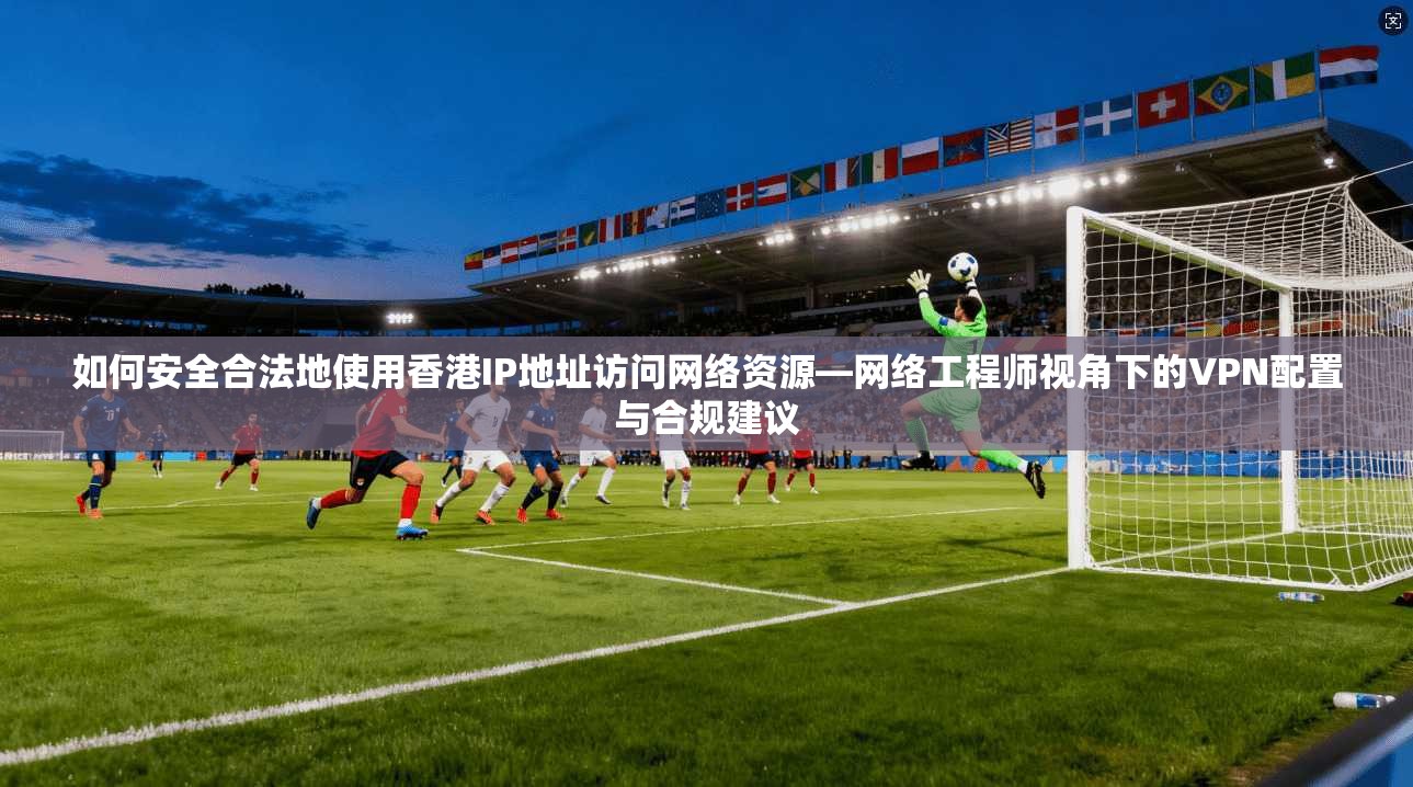 如何安全合法地使用香港IP地址访问网络资源—网络工程师视角下的VPN配置与合规建议