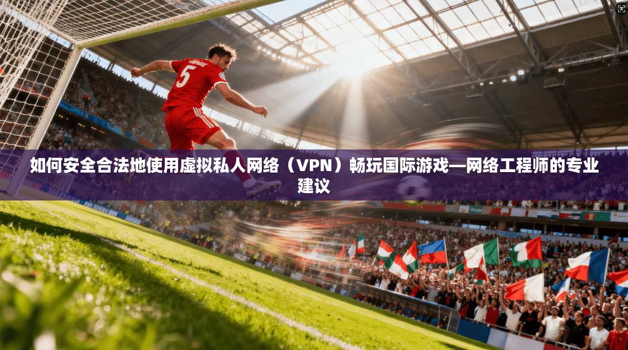 如何安全合法地使用虚拟私人网络(VPN)畅玩国际游戏—网络工程师的专业建议