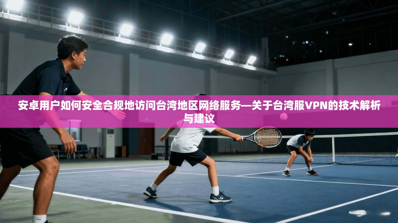 安卓用户如何安全合规地访问台湾地区网络服务—关于台湾服VPN的技术解析与建议