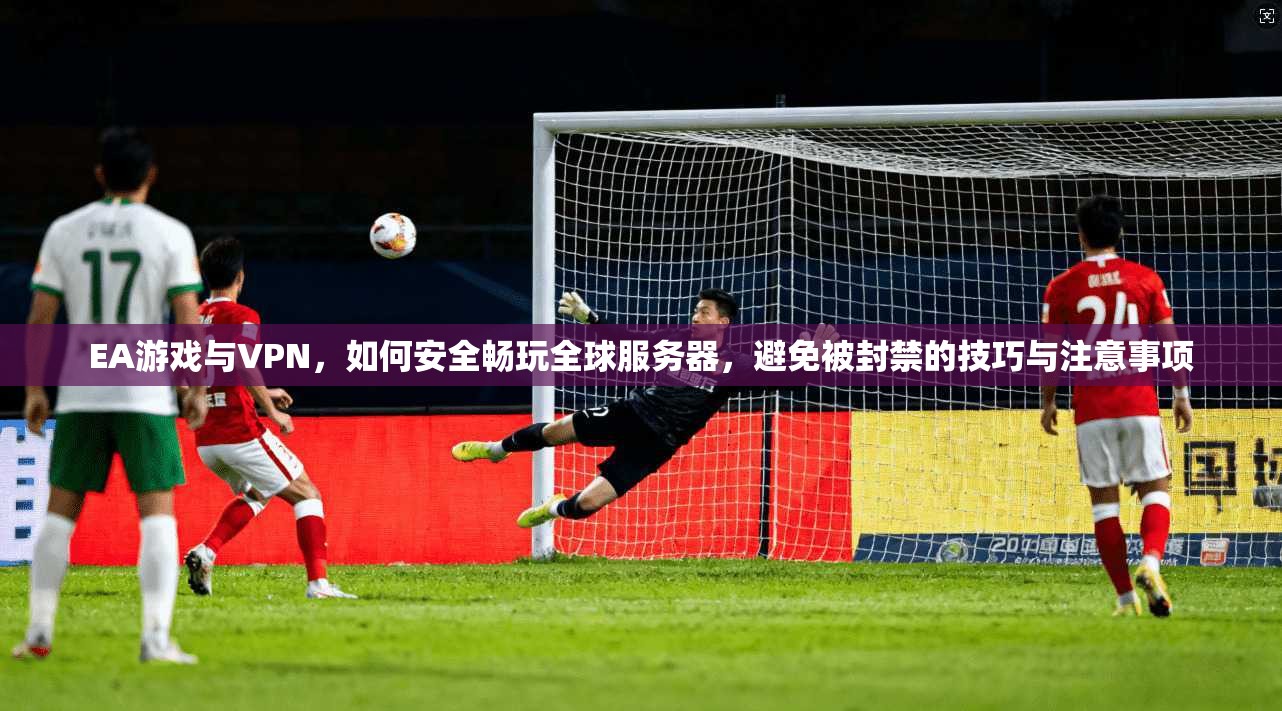 EA游戏与VPN，如何安全畅玩全球服务器，避免被封禁的技巧与注意事项
